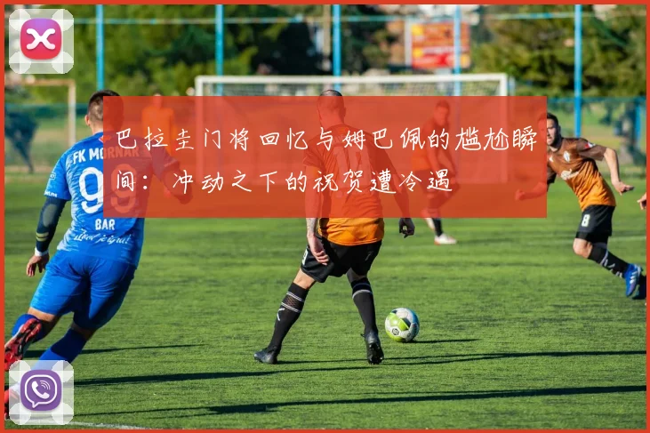 巴拉圭门将回忆与姆巴佩的尴尬瞬间：冲动之下的祝贺遭冷遇