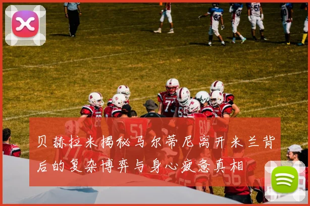 贝赫拉米揭秘马尔蒂尼离开米兰背后的复杂博弈与身心疲惫真相