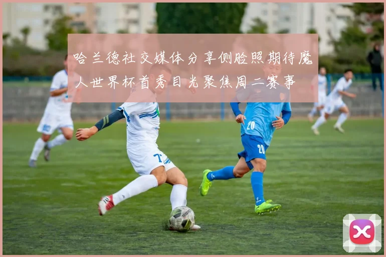 哈兰德社交媒体分享侧脸照期待魔人世界杯首秀目光聚焦周二赛事