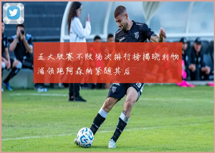五大联赛不败场次排行榜揭晓利物浦领跑阿森纳紧随其后