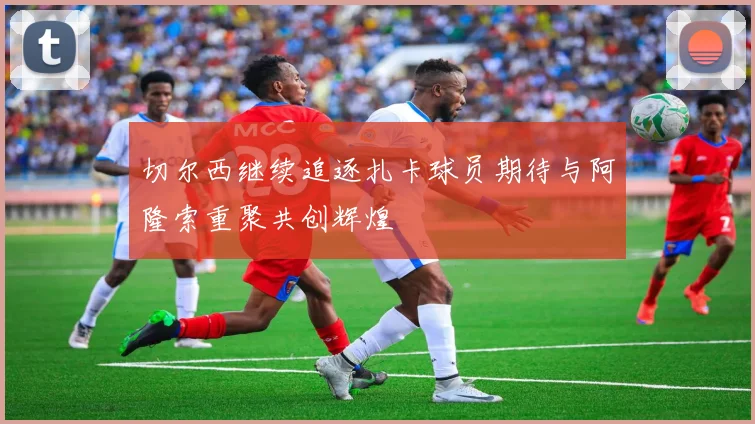 切尔西继续追逐扎卡球员期待与阿隆索重聚共创辉煌