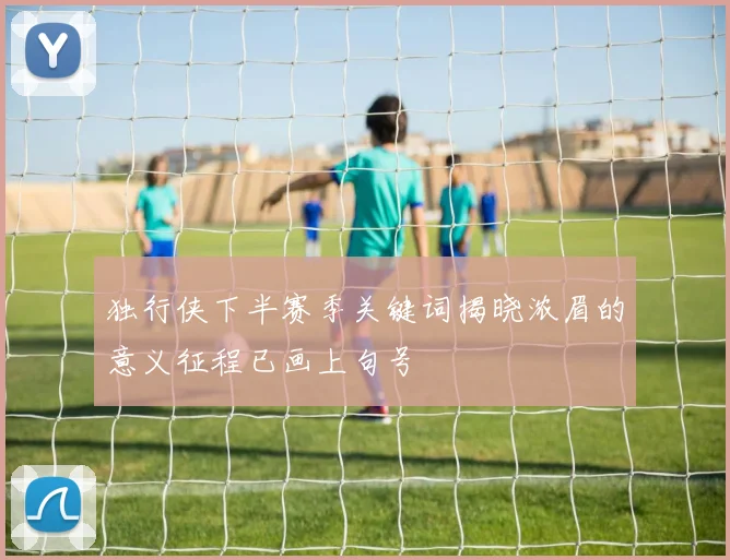 独行侠下半赛季关键词揭晓浓眉的意义征程已画上句号