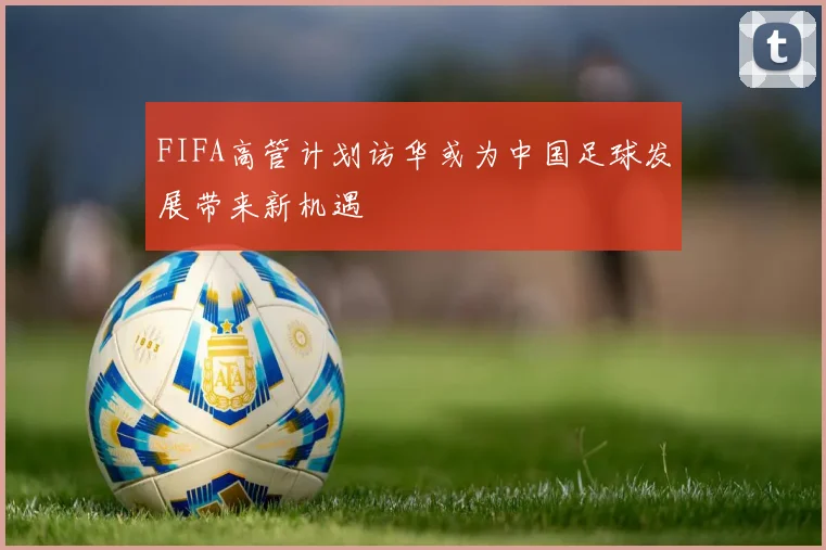 FIFA高管计划访华或为中国足球发展带来新机遇