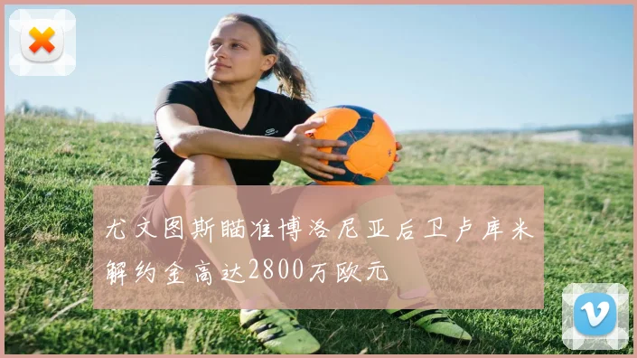 尤文图斯瞄准博洛尼亚后卫卢库米解约金高达2800万欧元