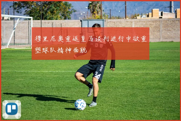 穆里尼奥重返皇马谈判进行中欲重塑球队精神面貌