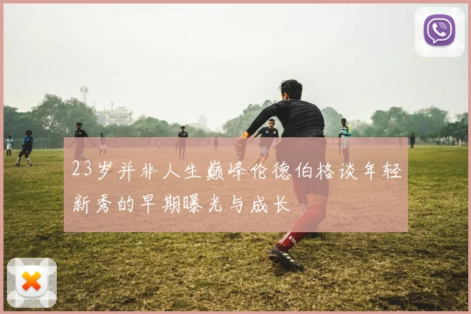 23岁并非人生巅峰伦德伯格谈年轻新秀的早期曝光与成长