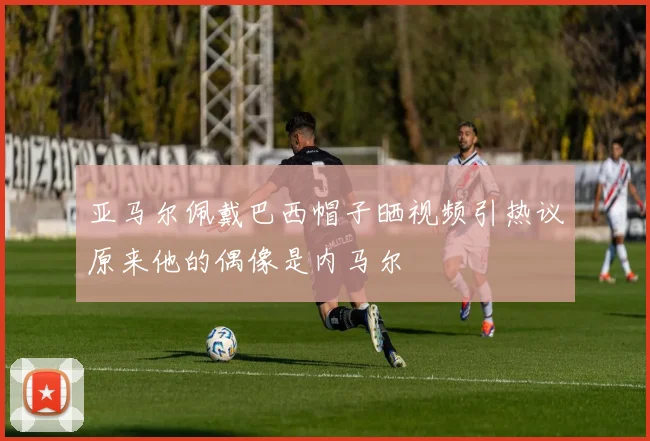 亚马尔佩戴巴西帽子晒视频引热议原来他的偶像是内马尔