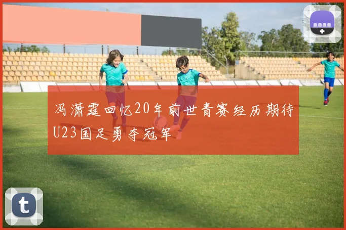 冯潇霆回忆20年前世青赛经历期待U23国足勇夺冠军
