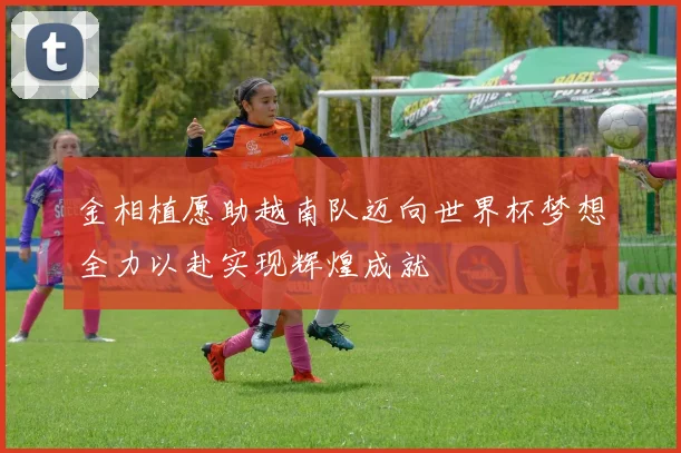 金相植愿助越南队迈向世界杯梦想全力以赴实现辉煌成就