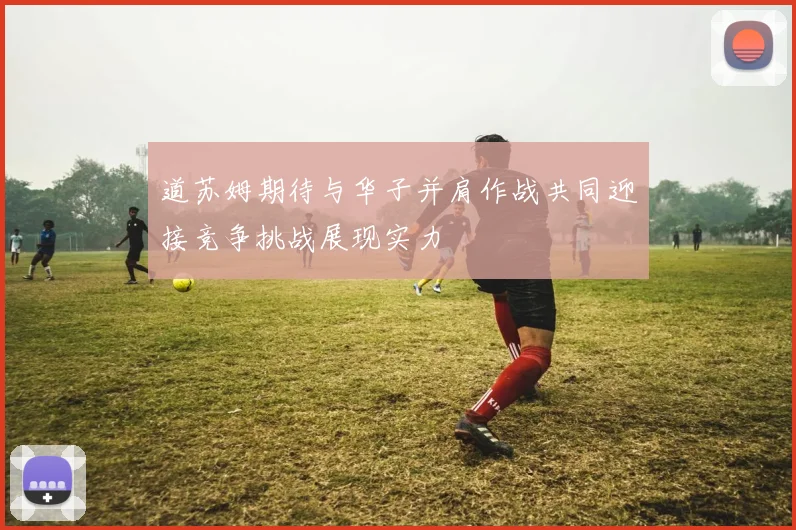 道苏姆期待与华子并肩作战共同迎接竞争挑战展现实力