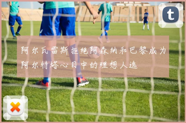 阿尔瓦雷斯拒绝阿森纳和巴黎成为阿尔特塔心目中的理想人选