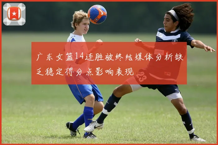 广东女篮14连胜被终结媒体分析缺乏稳定得分点影响表现