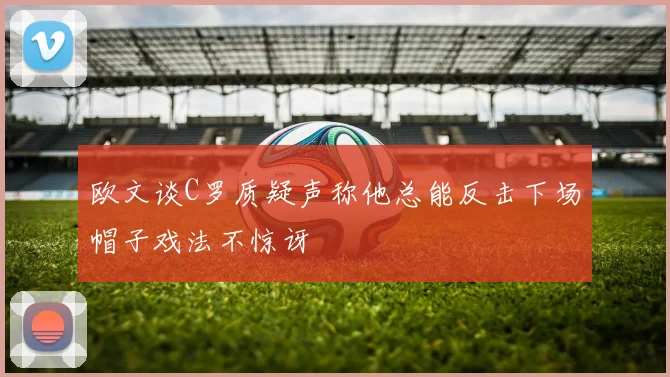 欧文谈C罗质疑声称他总能反击下场帽子戏法不惊讶