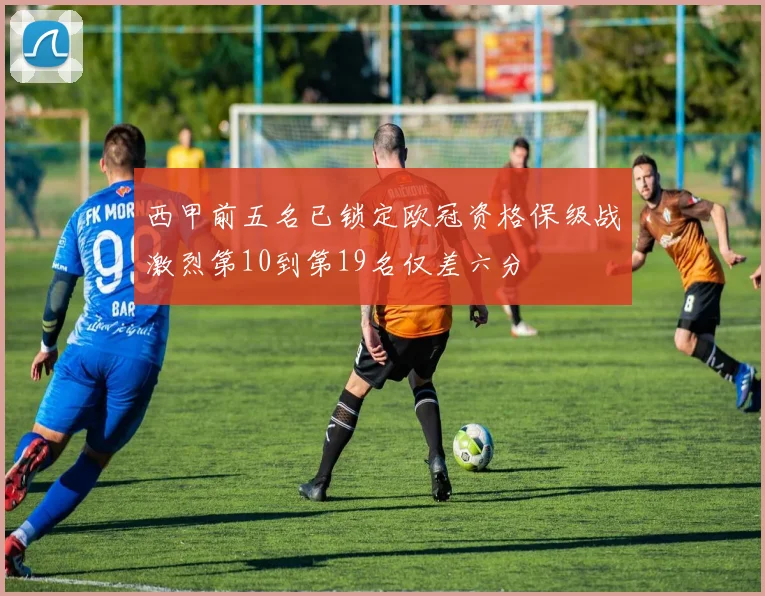 西甲前五名已锁定欧冠资格保级战激烈第10到第19名仅差六分