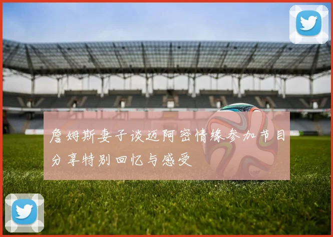 詹姆斯妻子谈迈阿密情缘参加节目分享特别回忆与感受
