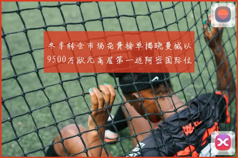 冬季转会市场花费榜单揭晓曼城以9500万欧元高居第一迈阿密国际位列第十一
