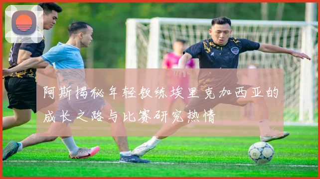 阿斯揭秘年轻教练埃里克加西亚的成长之路与比赛研究热情