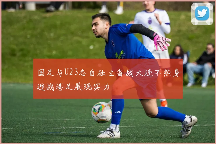 国足与U23各自独立备战大连不热身迎战港足展现实力