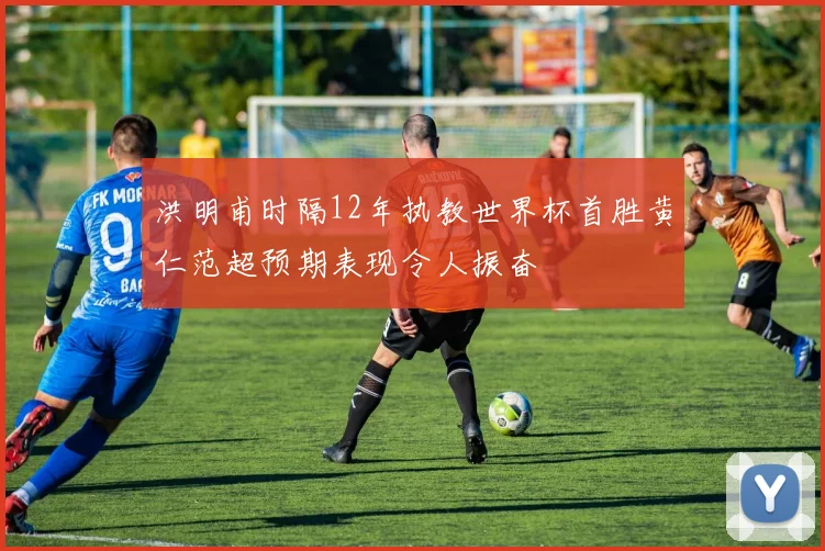 洪明甫时隔12年执教世界杯首胜黄仁范超预期表现令人振奋