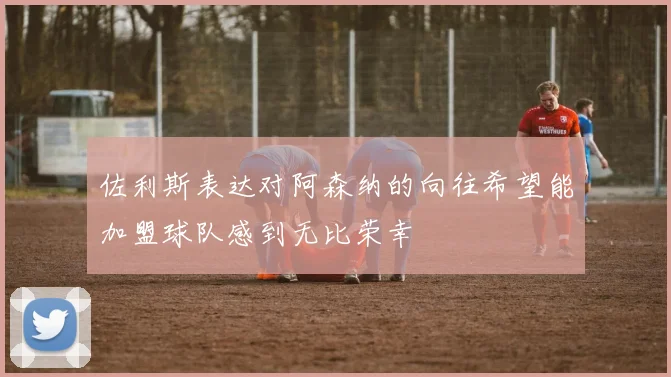 佐利斯表达对阿森纳的向往希望能加盟球队感到无比荣幸
