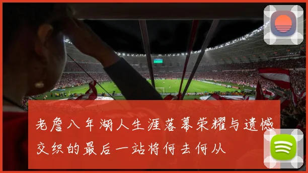 老詹八年湖人生涯落幕荣耀与遗憾交织的最后一站将何去何从