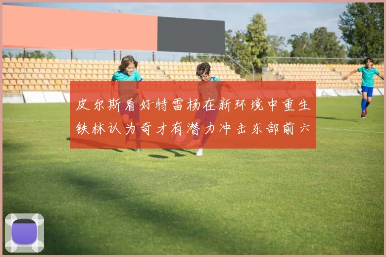 皮尔斯看好特雷杨在新环境中重生铁林认为奇才有潜力冲击东部前六名