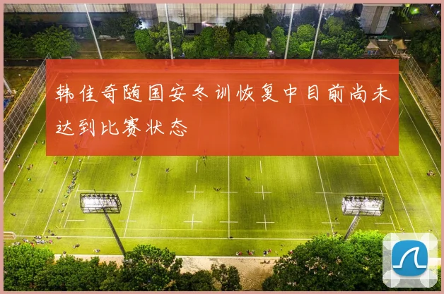 韩佳奇随国安冬训恢复中目前尚未达到比赛状态