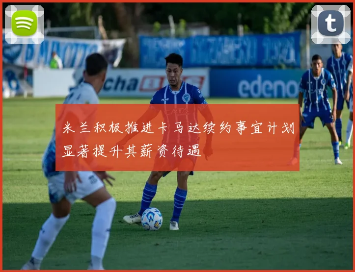 米兰积极推进卡马达续约事宜计划显著提升其薪资待遇