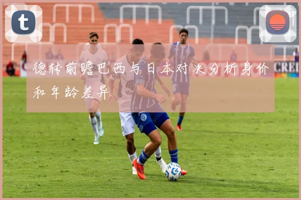 德转前瞻巴西与日本对决分析身价和年龄差异