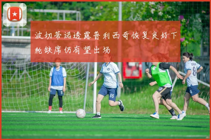 波切蒂诺透露普利西奇恢复良好下轮缺席仍有望出场