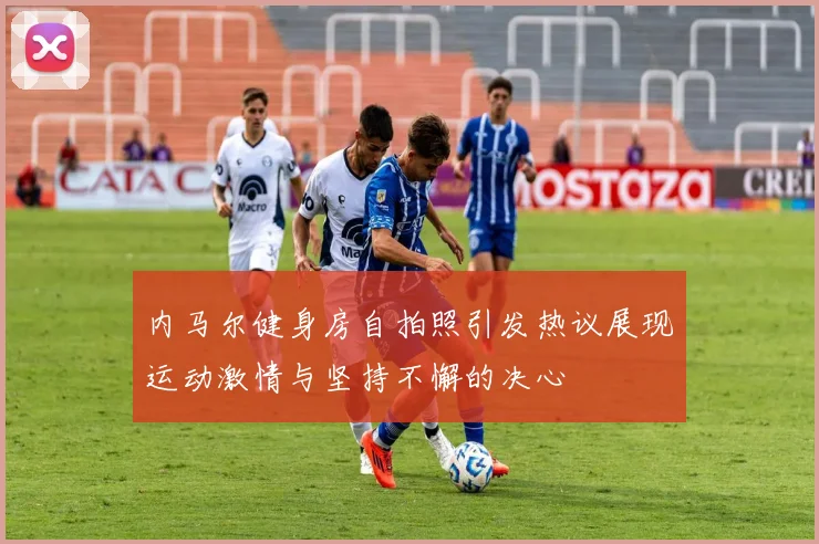 内马尔健身房自拍照引发热议展现运动激情与坚持不懈的决心