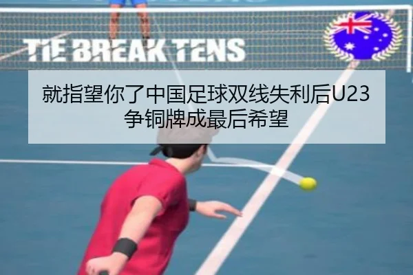 就指望你了中国足球双线失利后U23争铜牌成最后希望(kaiyun)