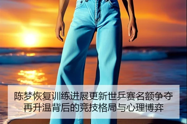 陈梦恢复训练进展更新世乒赛名额争夺再升温背后的竞技格局与心理博弈 | kaiyun